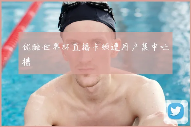 优酷世界杯直播卡顿遭用户集中吐槽
