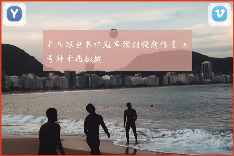 乒乓球世界杯冠军预测现新信号 头号种子遇挑战
