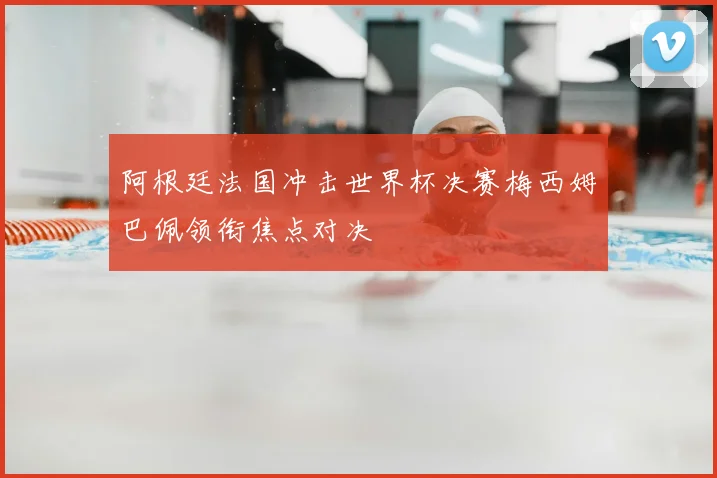 阿根廷法国冲击世界杯决赛梅西姆巴佩领衔焦点对决