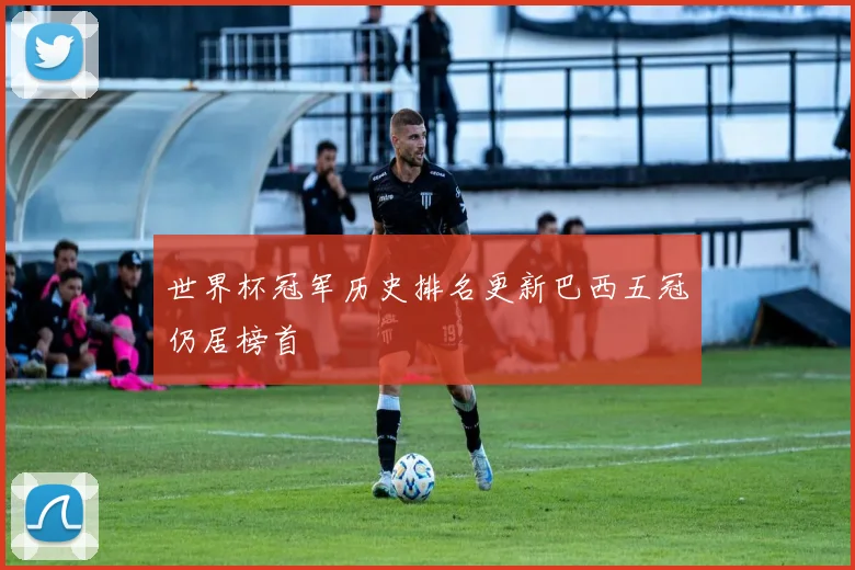 世界杯冠军历史排名更新巴西五冠仍居榜首