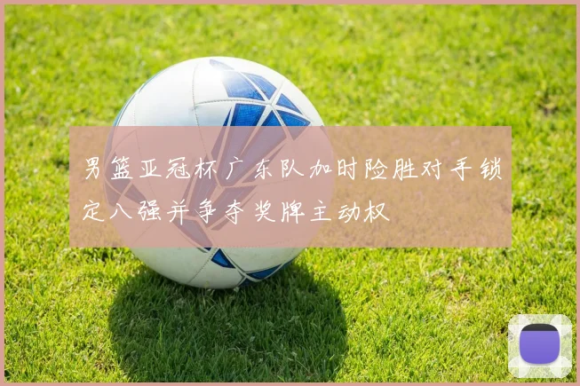 男篮亚冠杯广东队加时险胜对手锁定八强并争夺奖牌主动权
