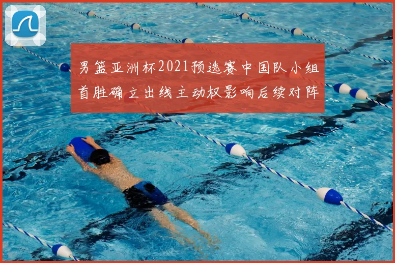 男篮亚洲杯2021预选赛中国队小组首胜确立出线主动权影响后续对阵