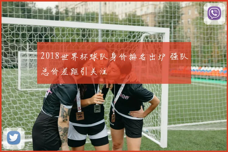 2018世界杯球队身价排名出炉 强队总价差距引关注