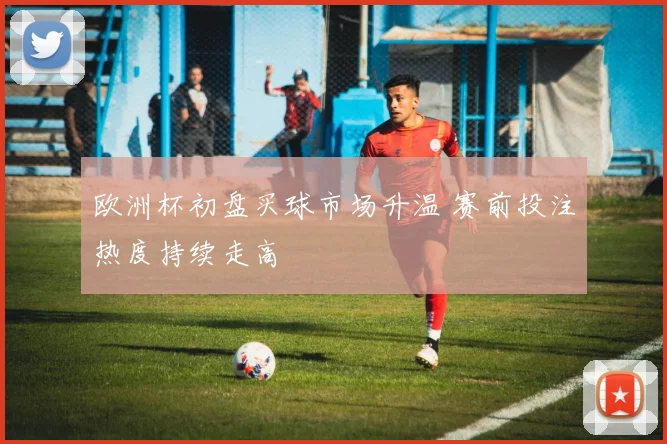 欧洲杯初盘买球市场升温 赛前投注热度持续走高