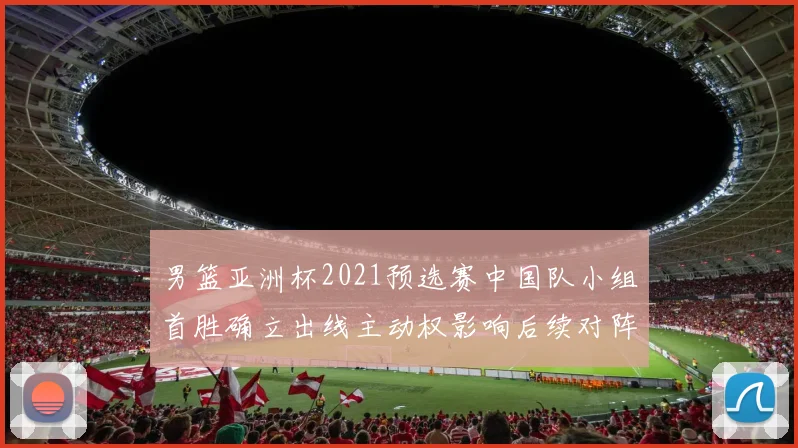 男篮亚洲杯2021预选赛中国队小组首胜确立出线主动权影响后续对阵