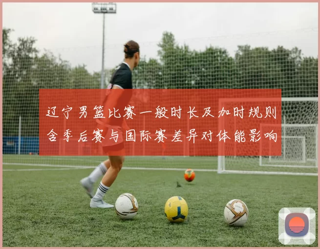 辽宁男篮比赛一般时长及加时规则含季后赛与国际赛差异对体能影响解读