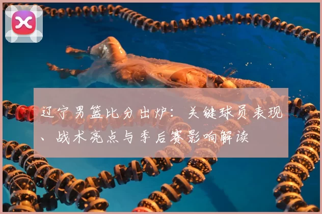 辽宁男篮比分出炉：关键球员表现、战术亮点与季后赛影响解读