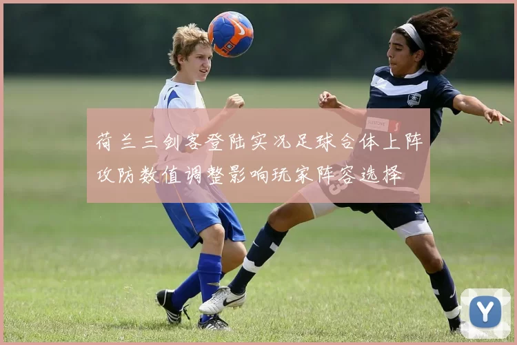 荷兰三剑客登陆实况足球合体上阵攻防数值调整影响玩家阵容选择