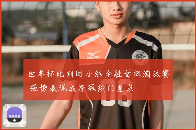 世界杯比利时小组全胜晋级淘汰赛 强势表现成夺冠热门看点