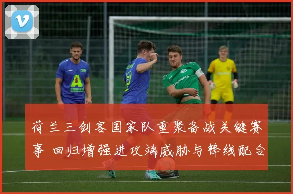 荷兰三剑客国家队重聚备战关键赛事 回归增强进攻端威胁与锋线配合