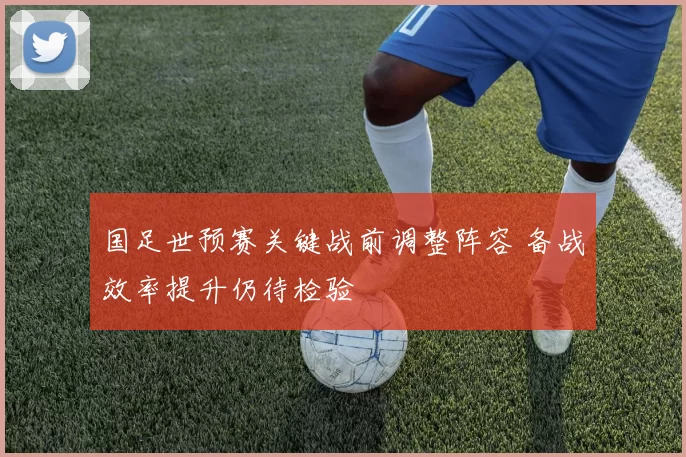 国足世预赛关键战前调整阵容 备战效率提升仍待检验