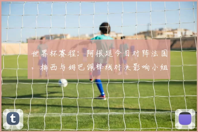世界杯赛程：阿根廷今日对阵法国，梅西与姆巴佩锋线对决影响小组出线