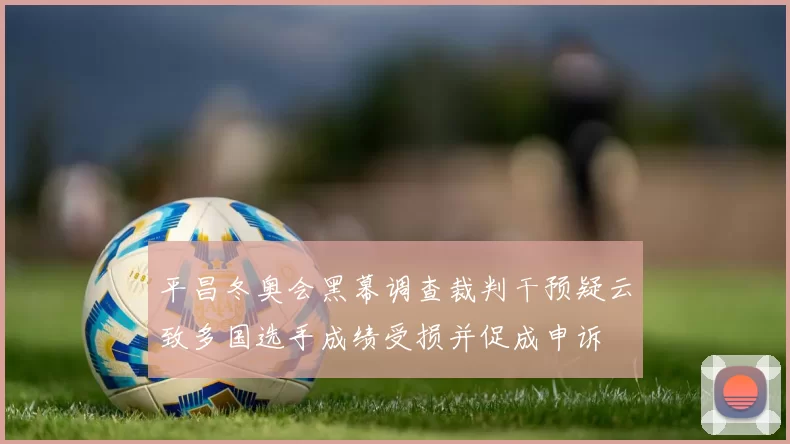 平昌冬奥会黑幕调查裁判干预疑云致多国选手成绩受损并促成申诉