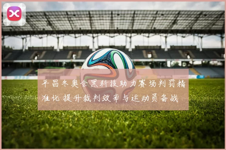 平昌冬奥会黑科技助力赛场判罚精准化 提升裁判效率与运动员备战