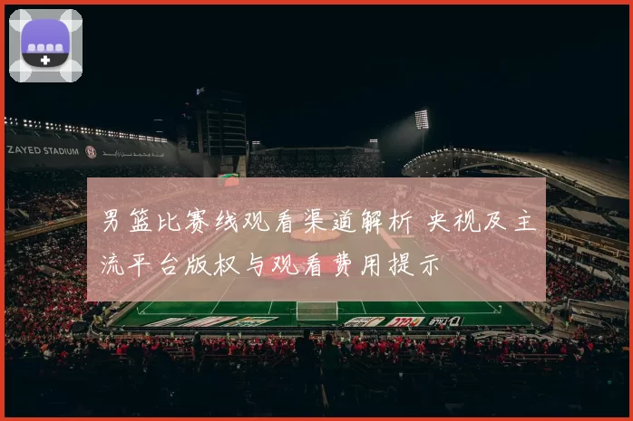 男篮比赛线观看渠道解析 央视及主流平台版权与观看费用提示