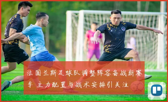 法国兰斯足球队调整阵容备战新赛季 主力配置与战术安排引关注