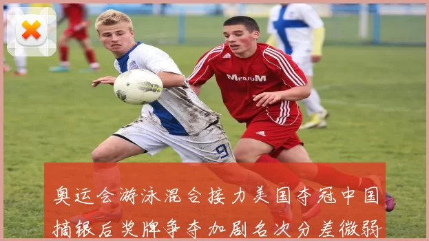 奥运会游泳混合接力美国夺冠中国摘银后奖牌争夺加剧名次分差微弱