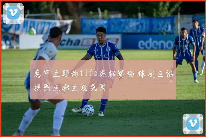 意甲主题曲tifo亮相赛场 球迷巨幅拼图点燃主场氛围