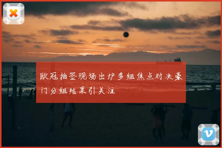 欧冠抽签现场出炉多组焦点对决豪门分组结果引关注