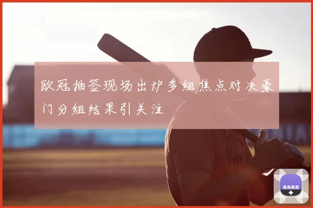 欧冠抽签现场出炉多组焦点对决豪门分组结果引关注