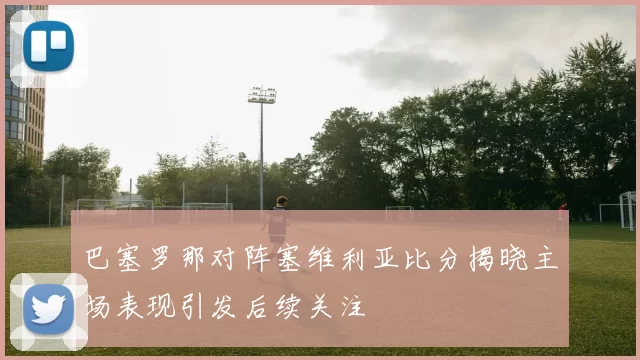 巴塞罗那对阵塞维利亚比分揭晓主场表现引发后续关注