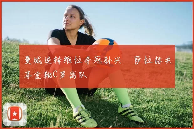 曼城逆转维拉夺冠孙兴慜萨拉赫共享金靴C罗离队