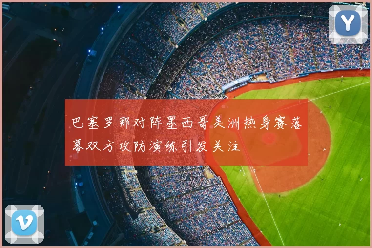 巴塞罗那对阵墨西哥美洲热身赛落幕双方攻防演练引发关注