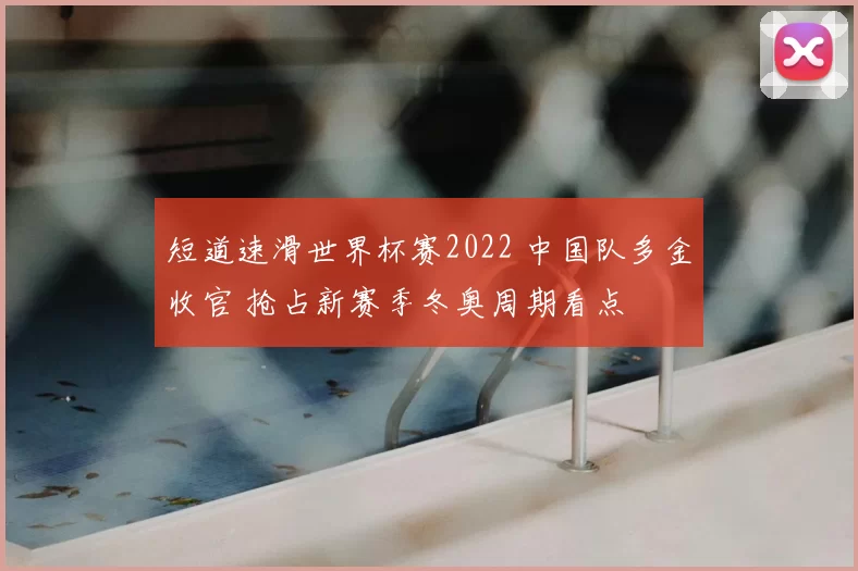 短道速滑世界杯赛2022 中国队多金收官 抢占新赛季冬奥周期看点