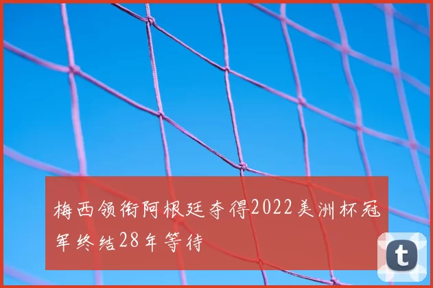 梅西领衔阿根廷夺得2022美洲杯冠军终结28年等待