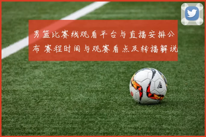 男篮比赛线观看平台与直播安排公布 赛程时间与观赛看点及转播解说信息