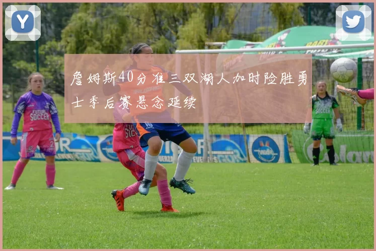 詹姆斯40分准三双湖人加时险胜勇士季后赛悬念延续