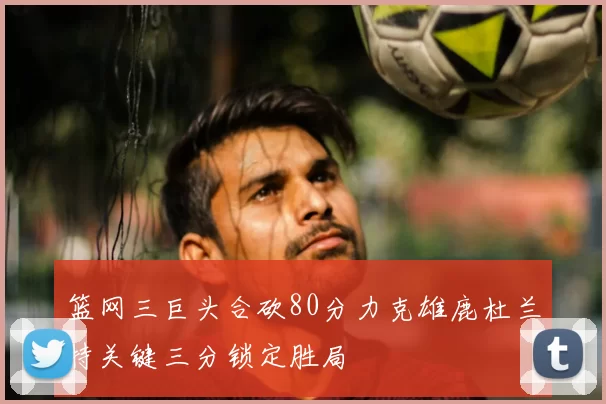 篮网三巨头合砍80分力克雄鹿杜兰特关键三分锁定胜局