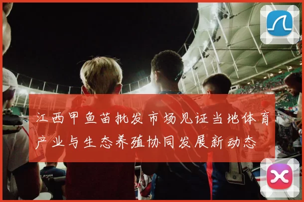江西甲鱼苗批发市场见证当地体育产业与生态养殖协同发展新动态
