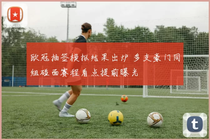 欧冠抽签模拟结果出炉 多支豪门同组碰面赛程看点提前曝光