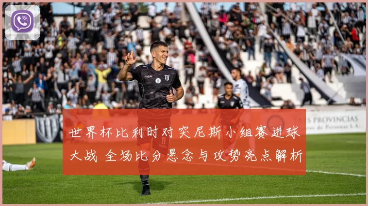 世界杯比利时对突尼斯小组赛进球大战 全场比分悬念与攻势亮点解析