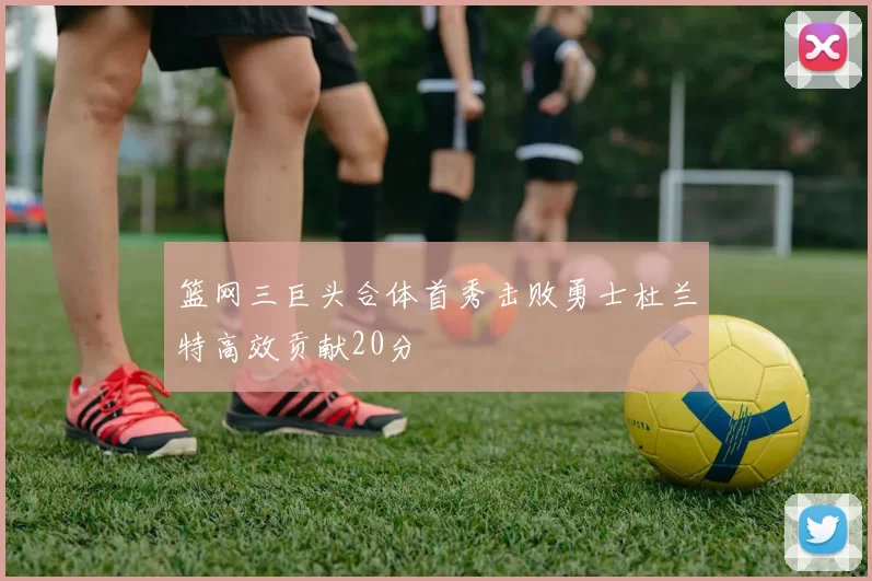 篮网三巨头合体首秀击败勇士杜兰特高效贡献20分