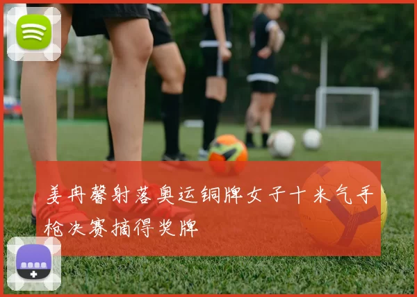 姜冉馨射落奥运铜牌女子十米气手枪决赛摘得奖牌