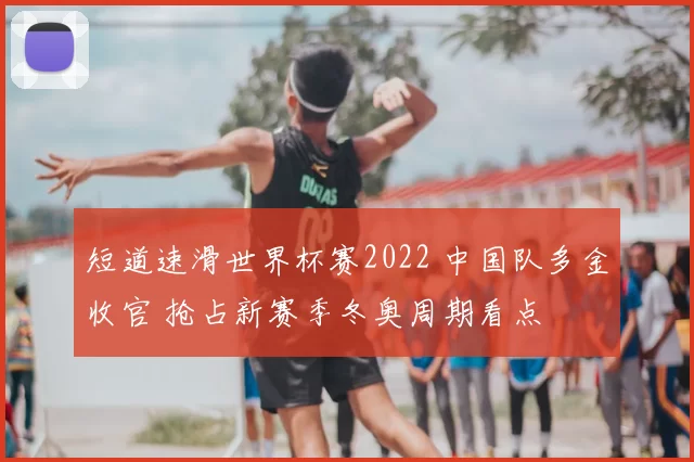 短道速滑世界杯赛2022 中国队多金收官 抢占新赛季冬奥周期看点