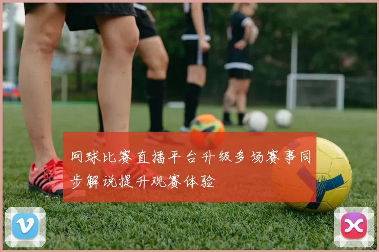 网球比赛直播平台升级多场赛事同步解说提升观赛体验