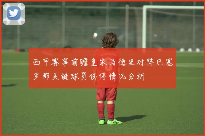 西甲赛事前瞻皇家马德里对阵巴塞罗那关键球员伤停情况分析