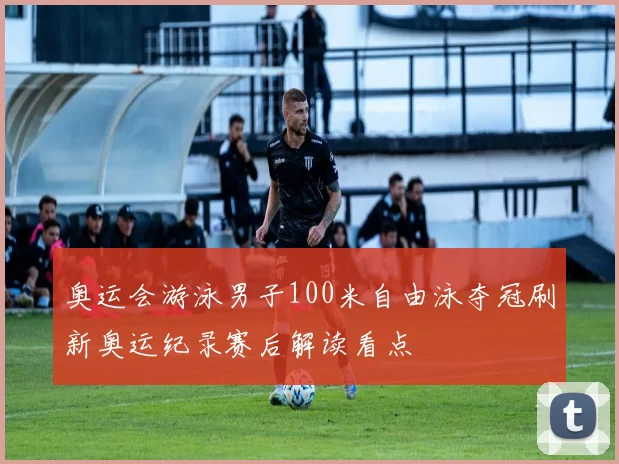 奥运会游泳男子100米自由泳夺冠刷新奥运纪录赛后解读看点